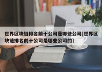 世界区块链排名前十公司是哪些公司[世界区块链排名前十公司是哪些公司的]